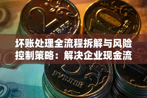 武汉坏账处理全流程拆解与风险控制策略：解决企业现金流顽疾的实战指南