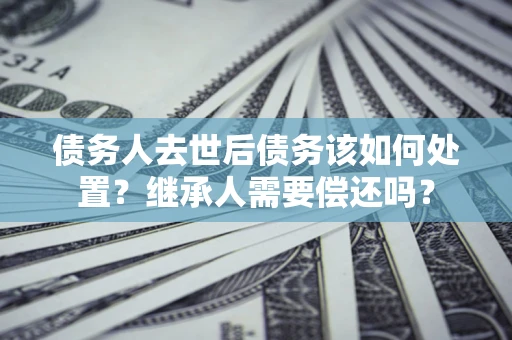 武汉债务人去世后债务该如何处置？继承人需要偿还吗？