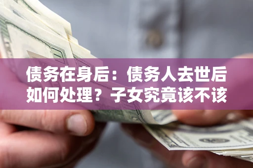 武汉债务在身后：债务人去世后如何处理？子女究竟该不该还钱？