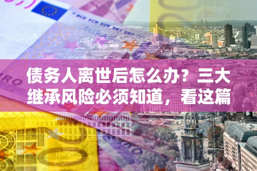 武汉债务人离世后怎么办？三大继承风险必须知道，看这篇就够了