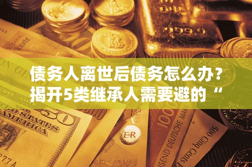 武汉债务人离世后债务怎么办？揭开5类继承人需要避的“坑”
