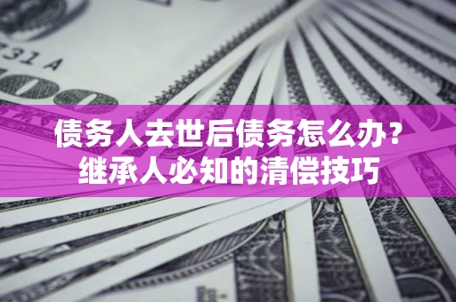 武汉债务人去世后债务怎么办？继承人必知的清偿技巧